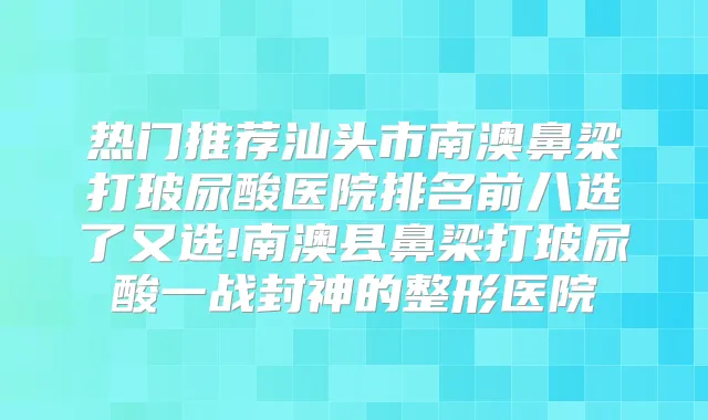 热门推荐汕头市南澳鼻梁打玻尿酸医院排名前八选了又选!南澳县鼻梁打玻尿酸一战封神的整形医院