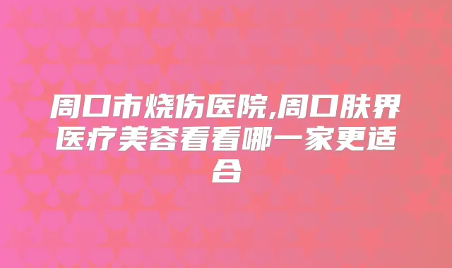 周口市烧伤医院,周口肤界医疗美容看看哪一家更适合