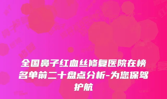 全国鼻子红血丝修复医院在榜名单前二十盘点分析-为您保驾护航