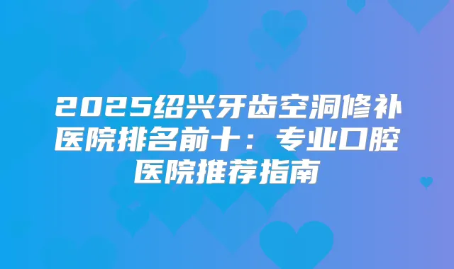 2025绍兴牙齿空洞修补医院排名前十：专业口腔医院推荐指南