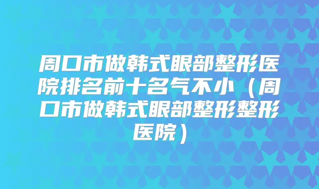 周口市做韩式眼部整形医院排名前十名气不小(周口市做韩式眼部整形整形医院)