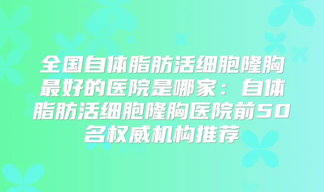 全国自体脂肪活细胞隆胸好的医院是哪家：自体脂肪活细胞隆胸医院前50名机构推荐