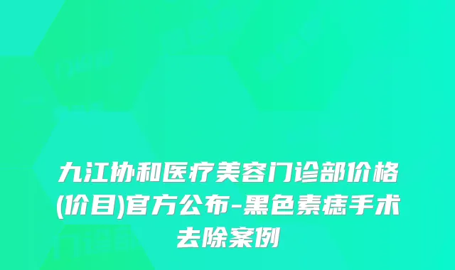 九江协和医疗美容门诊部价格(价目)官方公布-黑色素痣手术去除案例