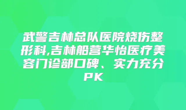 武警吉林总队医院烧伤整形科,吉林船营华怡医疗美容门诊部口碑、实力充分PK