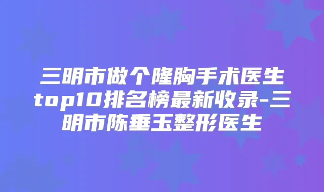 三明市做个隆胸手术医生top10排名榜新收录-三明市陈垂玉整形医生