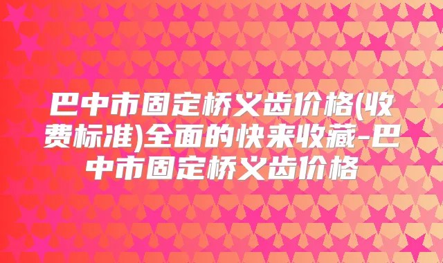 巴中市固定桥义齿价格(收费标准)全面的快来收藏-巴中市固定桥义齿价格