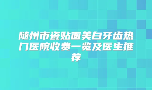 随州市瓷贴面美白牙齿热门医院收费一览及医生推荐