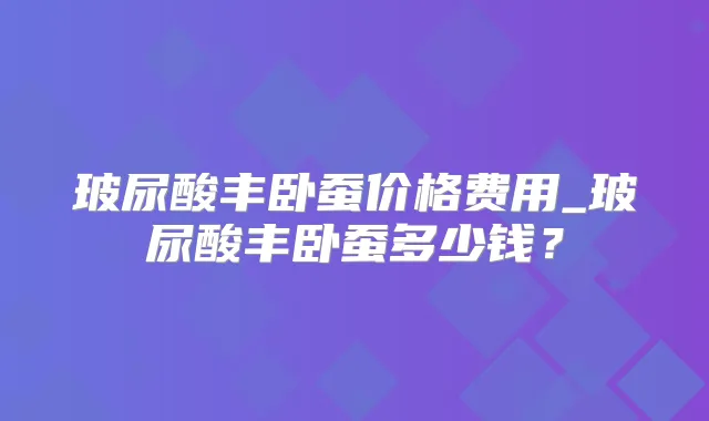 玻尿酸丰卧蚕价格费用_玻尿酸丰卧蚕多少钱？