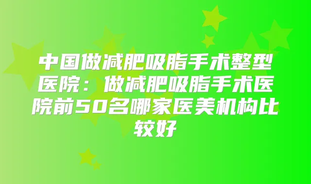 中国做减肥吸脂手术整型医院:做减肥吸脂手术医院前50名哪家医美机构比较好