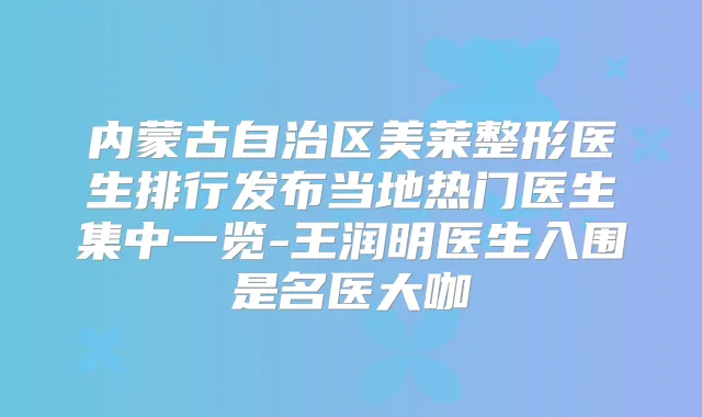 内蒙古自治区美莱整形医生排行发布当地热门医生集中一览-王润明医生入围是名医大咖