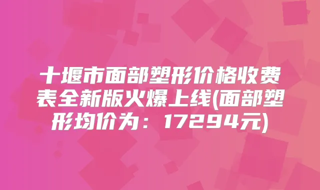 十堰市面部塑形价格收费表全新版火爆上线(面部塑形均价为:17294元)