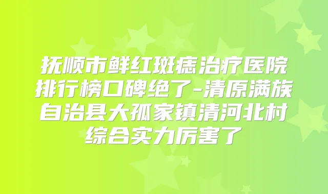 抚顺市鲜红斑痣医院排行榜口碑绝了-清原满族自治县大孤家镇清河北村综合实力厉害了