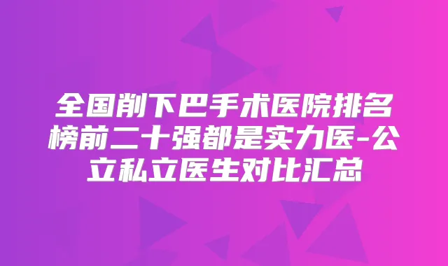 全国削下巴手术医院排名榜前二十强都是实力医-公立私立医生对比汇总