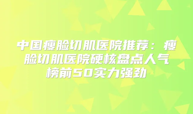 中国瘦脸切肌医院推荐：瘦脸切肌医院硬核盘点人气榜前50实力强劲