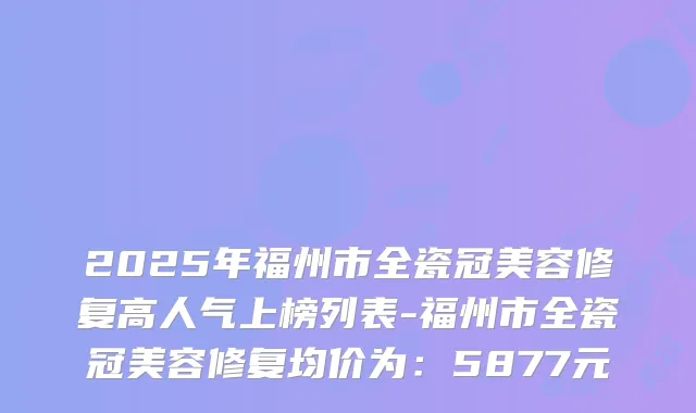 2025年福州市全瓷冠美容修复高人气上榜列表-福州市全瓷冠美容修复均价为：5877元