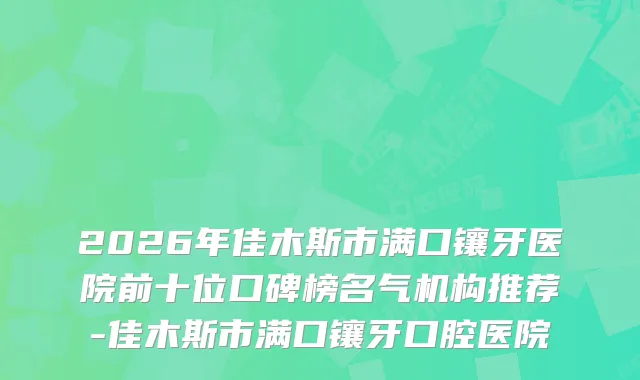 2026年佳木斯市满口镶牙医院前十位口碑榜名气机构推荐-佳木斯市满口镶牙口腔医院