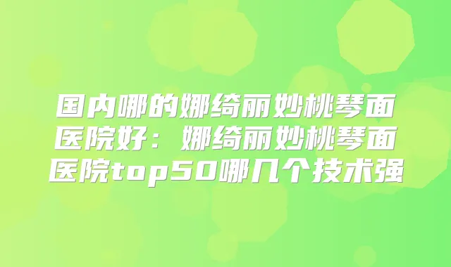 国内哪的娜绮丽妙桃琴面医院好：娜绮丽妙桃琴面医院top50哪几个技术强