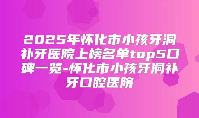 2025年怀化市小孩牙洞补牙医院上榜名单top5口碑一览-怀化市小孩牙洞补牙口腔医院