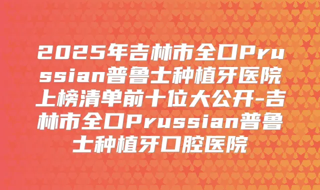 2025年吉林市全口Prussian普鲁士种植牙医院上榜清单前十位大公开-吉林市全口Prussian普鲁士种植牙口腔医院