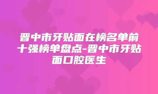晋中市牙贴面在榜名单前十强榜单盘点-晋中市牙贴面口腔医生