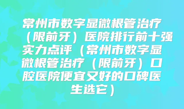 常州市数字显微根管（限前牙）医院排行前十强实力点评（常州市数字显微根管（限前牙）口腔医院便宜又好的口碑医生选它）
