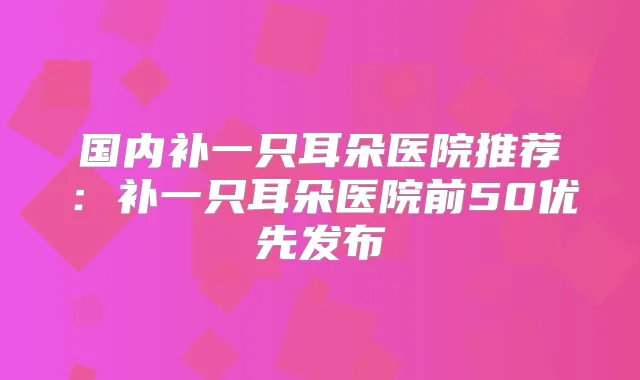 国内补一只耳朵医院推荐：补一只耳朵医院前50优先发布