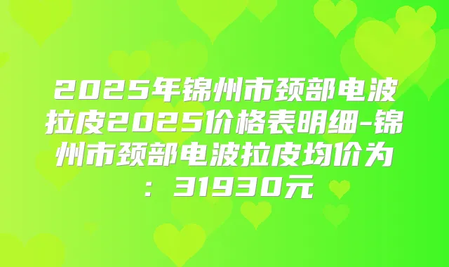 2025年锦州市颈部电波拉皮2025价格表明细-锦州市颈部电波拉皮均价为：31930元