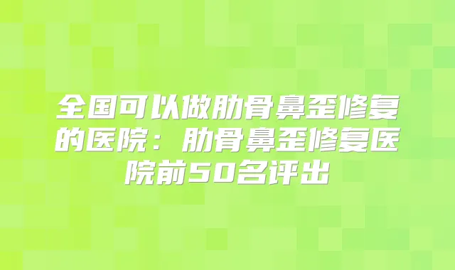 全国可以做肋骨鼻歪修复的医院：肋骨鼻歪修复医院前50名评出