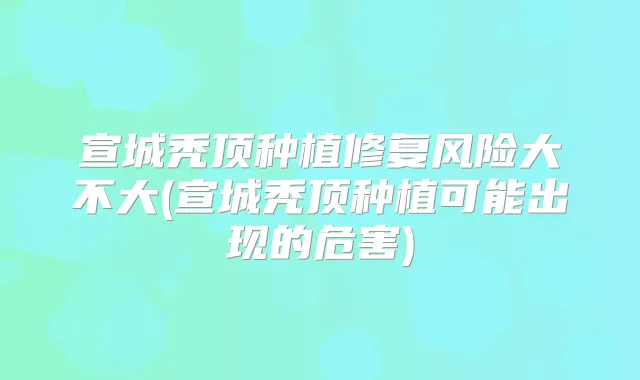 宣城秃顶种植修复风险大不大(宣城秃顶种植可能出现的危害)