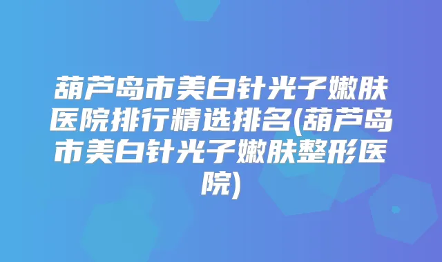 葫芦岛市美白针光子嫩肤医院排行精选排名(葫芦岛市美白针光子嫩肤整形医院)