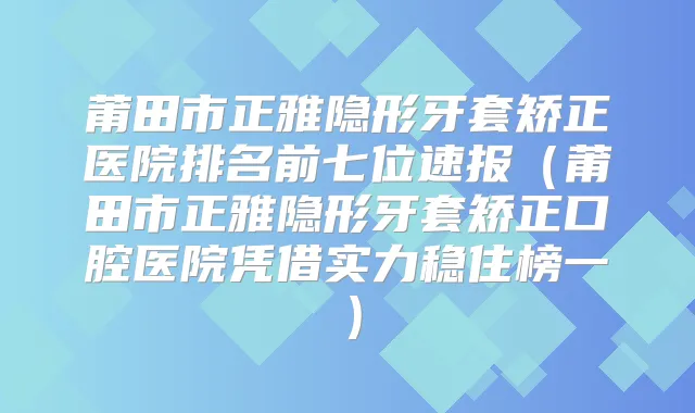 莆田市正雅隐形牙套矫正医院排名前七位速报（莆田市正雅隐形牙套矫正口腔医院凭借实力稳住榜一）