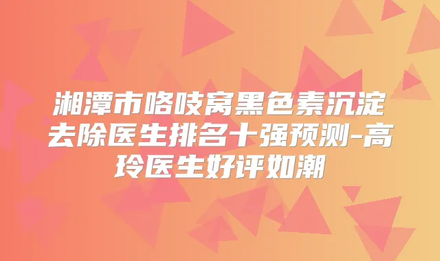 湘潭市咯吱窝黑色素沉淀去除医生排名十强预测-高玲医生好评如潮