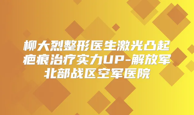 柳大烈整形医生激光凸起疤痕实力UP-解放军北部战区空军医院