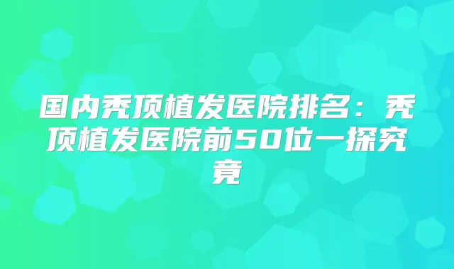 国内秃顶植发医院排名:秃顶植发医院前50位一探究竟