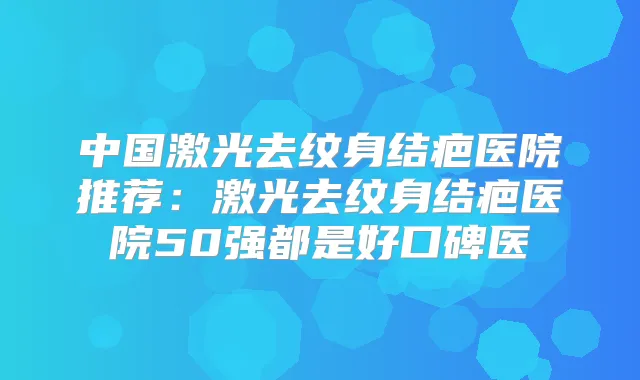 中国激光去纹身结疤医院推荐：激光去纹身结疤医院50强都是好口碑医