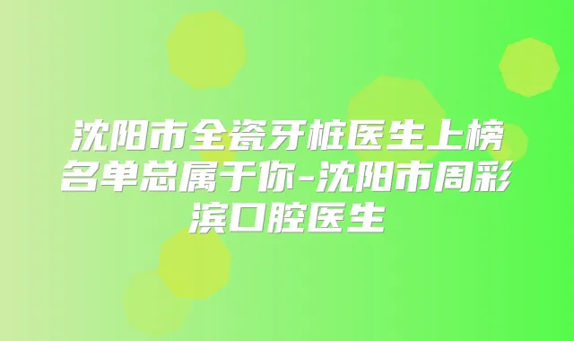 沈阳市全瓷牙桩医生上榜名单总属于你-沈阳市周彩滨口腔医生