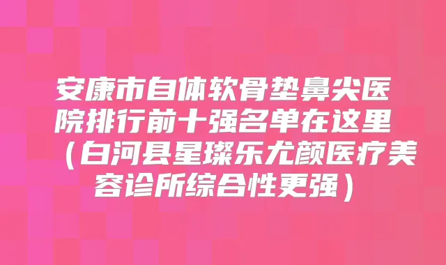 安康市自体软骨垫鼻尖医院排行前十强名单在这里（白河县星璨乐尤颜医疗美容诊所综合性更强）