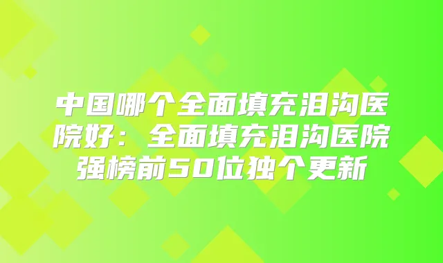 中国哪个全面填充泪沟医院好：全面填充泪沟医院强榜前50位独个更新