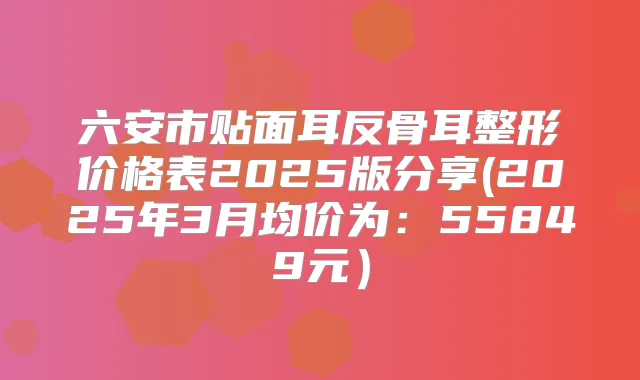 六安市贴面耳反骨耳整形价格表2025版分享(2025年3月均价为：55849元）