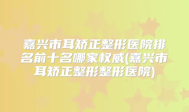 嘉兴市耳矫正整形医院排名前十名哪家(嘉兴市耳矫正整形整形医院)