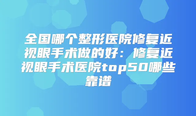 全国哪个整形医院修复近视眼手术做的好：修复近视眼手术医院top50哪些靠谱