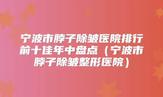宁波市脖子除皱医院排行前十佳年中盘点（宁波市脖子除皱整形医院）