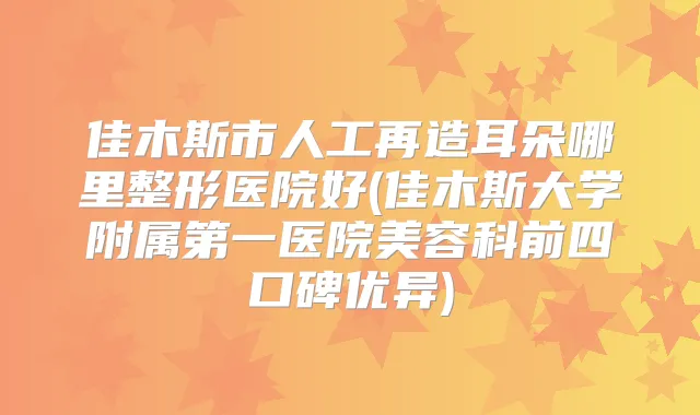 佳木斯市人工再造耳朵哪里整形医院好(佳木斯大学附属第一医院美容科前四口碑优异)