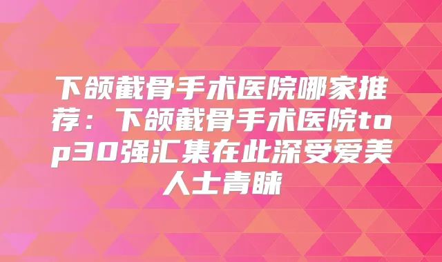 下颌截骨手术医院哪家推荐：下颌截骨手术医院top30强汇集在此深受爱美人士青睐