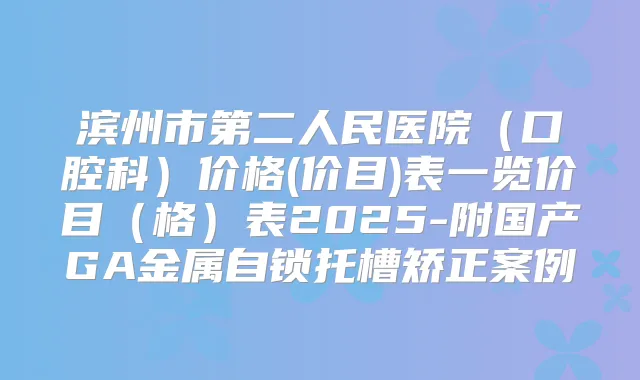 滨州市第二人民医院（口腔科）价格(价目)表一览价目（格）表2025-附国产GA金属自锁托槽矫正案例