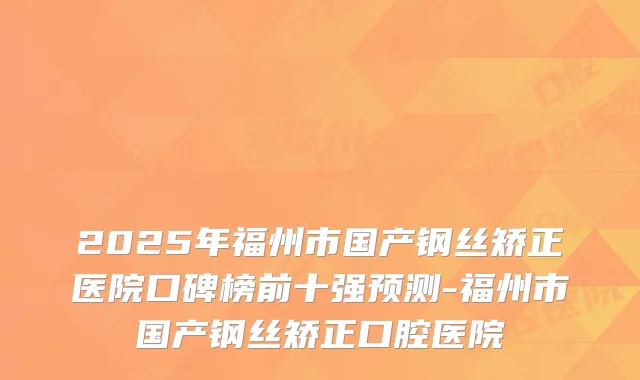 2025年福州市国产钢丝矫正医院口碑榜前十强预测-福州市国产钢丝矫正口腔医院