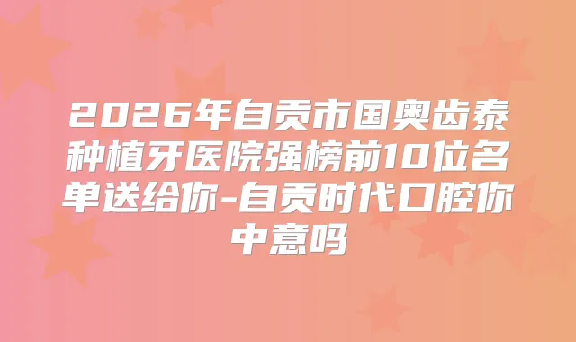 2026年自贡市国奥齿泰种植牙医院强榜前10位名单送给你-自贡时代口腔你中意吗