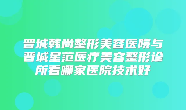 晋城韩尚整形美容医院与晋城星范医疗美容整形诊所看哪家医院技术好