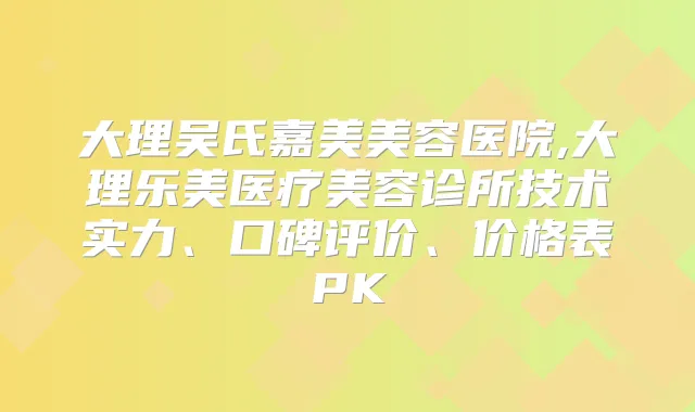 大理吴氏嘉美美容医院,大理乐美医疗美容诊所技术实力、口碑评价、价格表PK