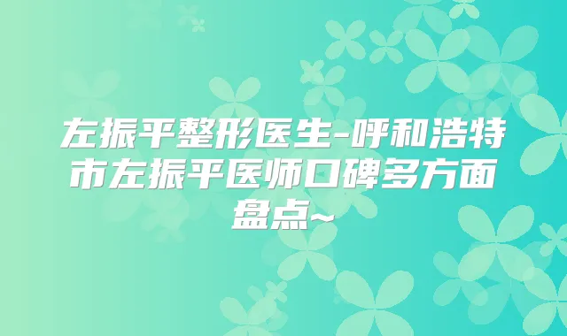 左振平整形医生-呼和浩特市左振平医师口碑多方面盘点~
